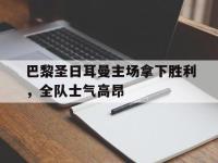 IM竞技-包含巴黎圣日耳曼主场拿下胜利，全队士气高昂的词条